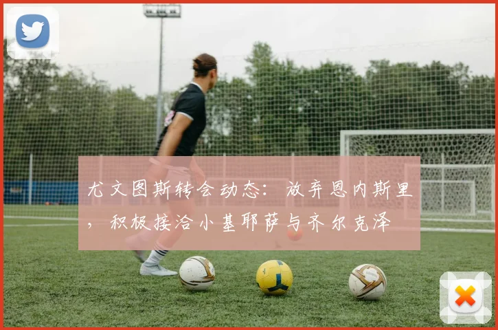 尤文图斯转会动态：放弃恩内斯里，积极接洽小基耶萨与齐尔克泽