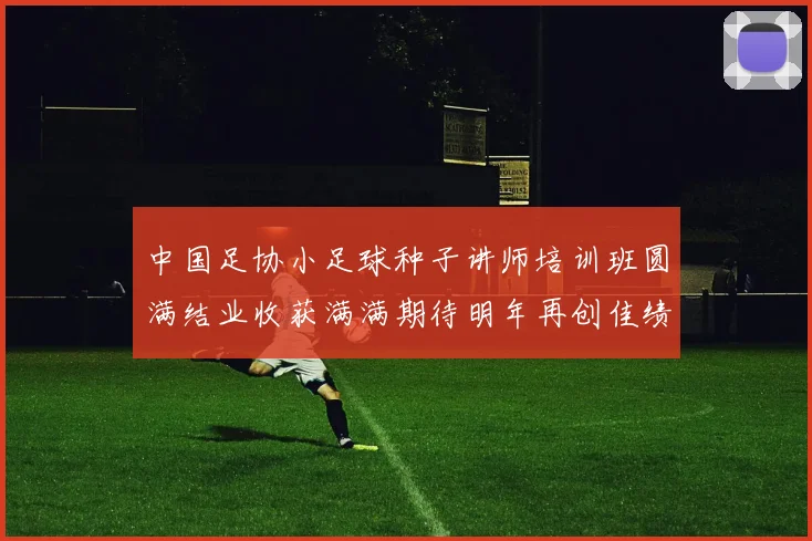 中国足协小足球种子讲师培训班圆满结业收获满满期待明年再创佳绩