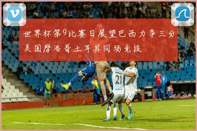 世界杯第9比赛日展望巴西力争三分美国摩洛哥土耳其同场竞技