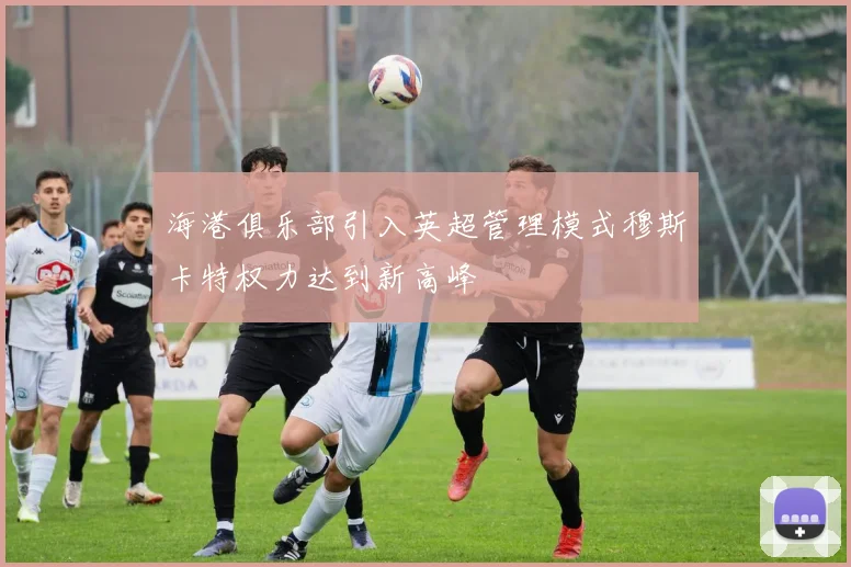 海港俱乐部引入英超管理模式穆斯卡特权力达到新高峰