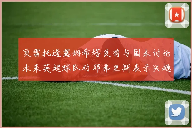 莫雷托透露姆希塔良将与国米讨论未来英超球队对邓弗里斯表示兴趣