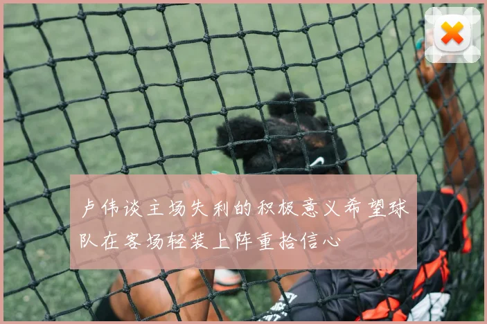 卢伟谈主场失利的积极意义希望球队在客场轻装上阵重拾信心