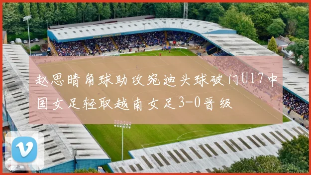 赵思晴角球助攻宛迪头球破门U17中国女足轻取越南女足3-0晋级