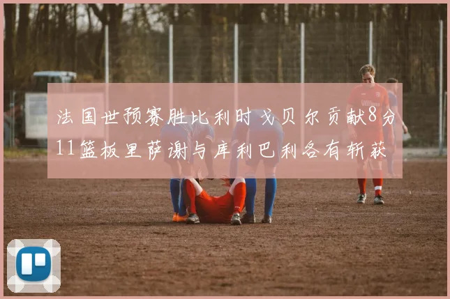 法国世预赛胜比利时戈贝尔贡献8分11篮板里萨谢与库利巴利各有斩获