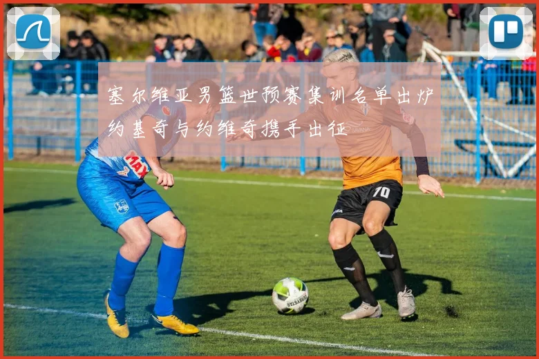 塞尔维亚男篮世预赛集训名单出炉约基奇与约维奇携手出征