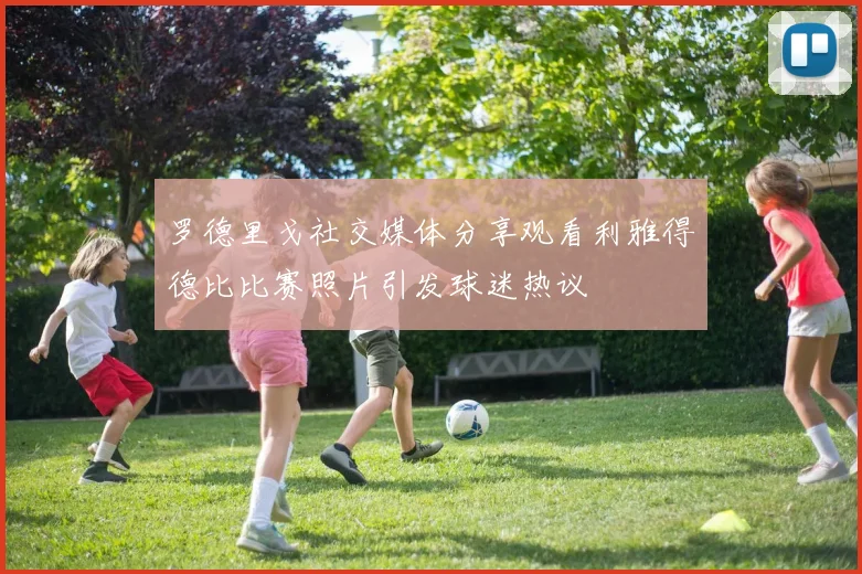 罗德里戈社交媒体分享观看利雅得德比比赛照片引发球迷热议