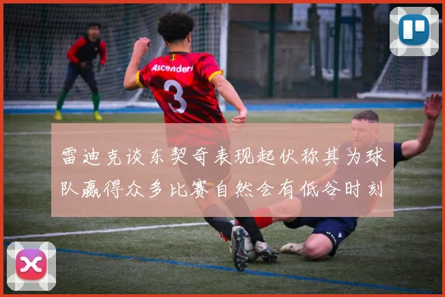 雷迪克谈东契奇表现起伏称其为球队赢得众多比赛自然会有低谷时刻