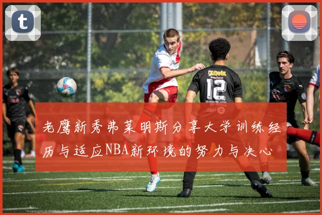 老鹰新秀弗莱明斯分享大学训练经历与适应NBA新环境的努力与决心