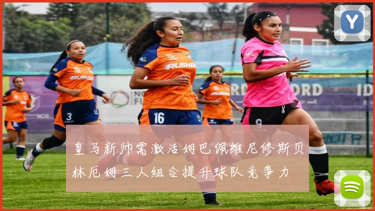 皇马新帅需激活姆巴佩维尼修斯贝林厄姆三人组合提升球队竞争力