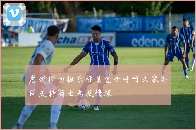 詹姆斯力挺乐福基金会呼吁大家共同支持骑士老友情深
