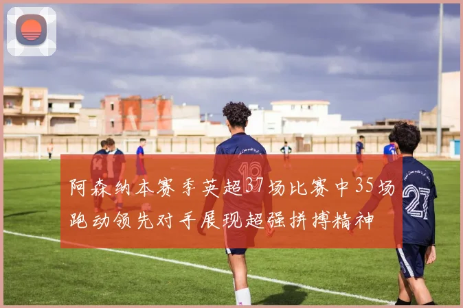 阿森纳本赛季英超37场比赛中35场跑动领先对手展现超强拼搏精神