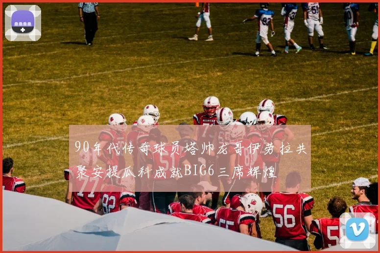 90年代传奇球员塔帅龙哥伊劳拉共聚安提瓜科成就BIG6三席辉煌