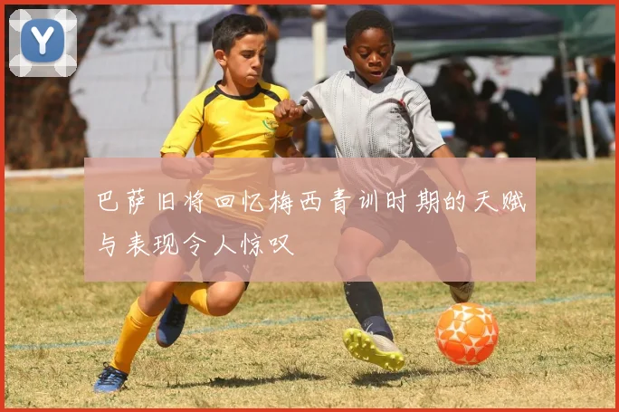 巴萨旧将回忆梅西青训时期的天赋与表现令人惊叹