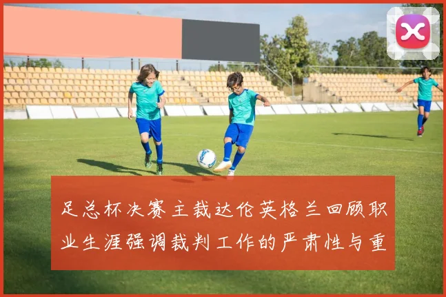 足总杯决赛主裁达伦英格兰回顾职业生涯强调裁判工作的严肃性与重要性