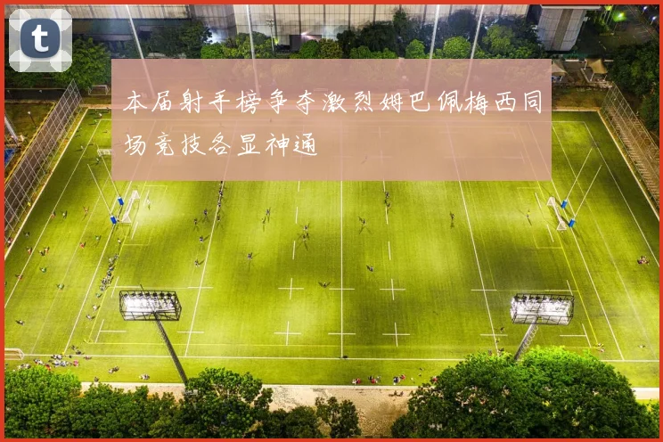 本届射手榜争夺激烈姆巴佩梅西同场竞技各显神通