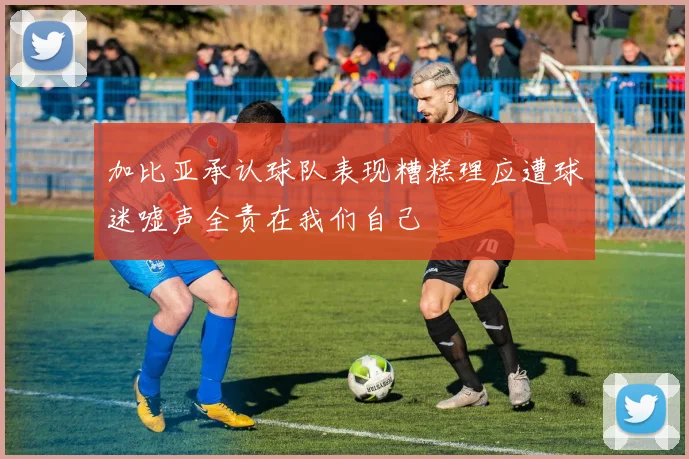 加比亚承认球队表现糟糕理应遭球迷嘘声全责在我们自己