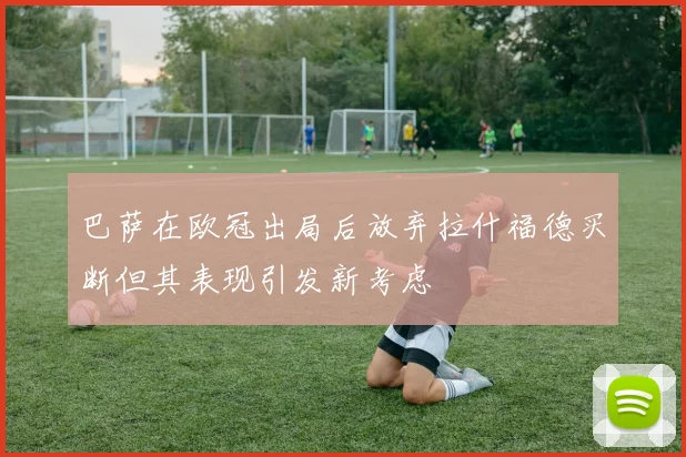 巴萨在欧冠出局后放弃拉什福德买断但其表现引发新考虑